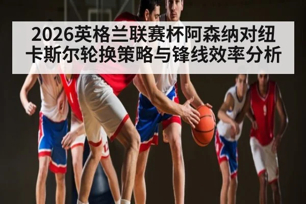 2026英格兰联赛杯阿森纳对纽卡斯尔轮换策略与锋线效率分析